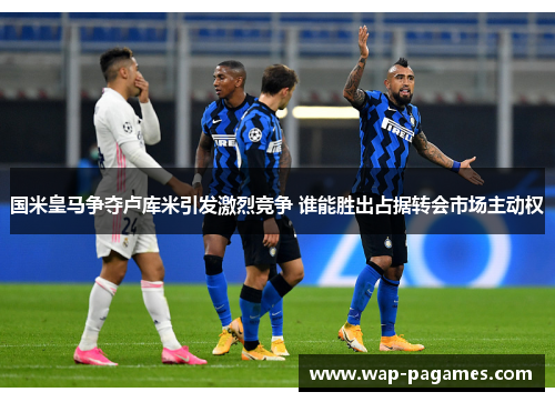 国米皇马争夺卢库米引发激烈竞争 谁能胜出占据转会市场主动权