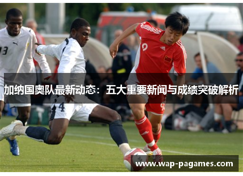 加纳国奥队最新动态：五大重要新闻与成绩突破解析