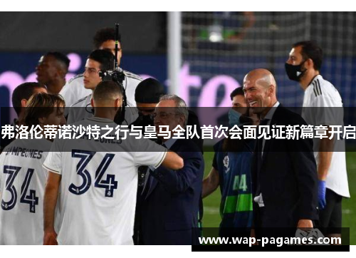 弗洛伦蒂诺沙特之行与皇马全队首次会面见证新篇章开启
