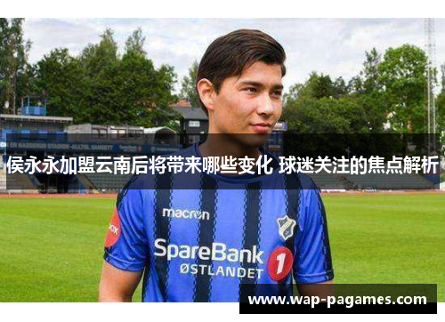 侯永永加盟云南后将带来哪些变化 球迷关注的焦点解析