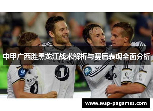 中甲广西胜黑龙江战术解析与赛后表现全面分析