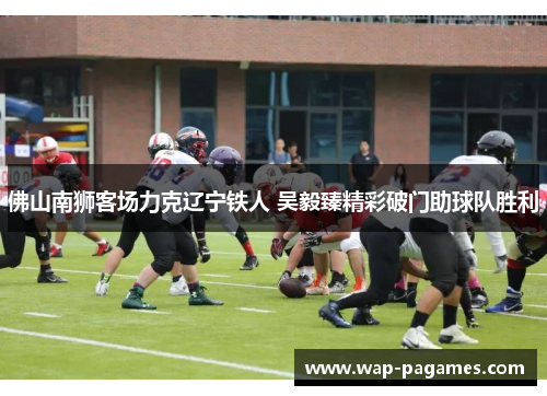 佛山南狮客场力克辽宁铁人 吴毅臻精彩破门助球队胜利