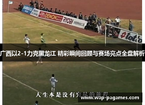 广西以2-1力克黑龙江 精彩瞬间回顾与赛场亮点全盘解析 广西以2-1力克黑龙江 精彩瞬间回顾与赛场亮点全盘解析