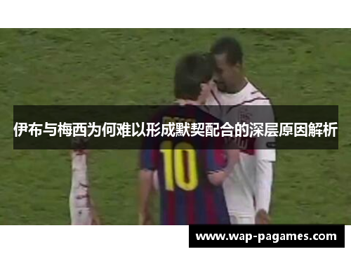 伊布与梅西为何难以形成默契配合的深层原因解析