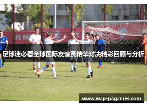 足球迷必看全球国际友谊赛精华对决精彩回顾与分析 足球迷必看全球国际友谊赛精华对决精彩回顾与分析