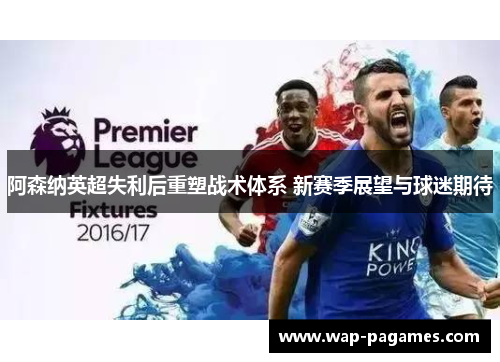 阿森纳英超失利后重塑战术体系 新赛季展望与球迷期待