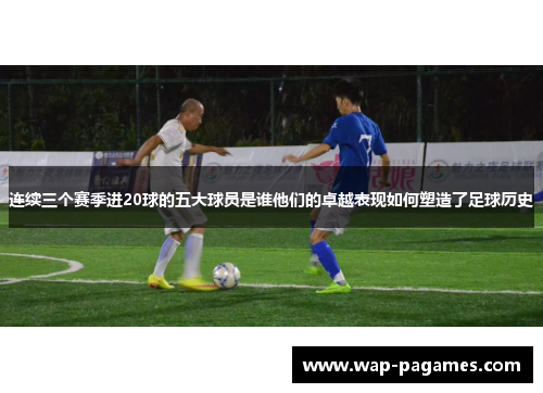 连续三个赛季进20球的五大球员是谁他们的卓越表现如何塑造了足球历史 连续三个赛季进20球的五大球员是谁他们的卓越表现如何塑造了足球历史