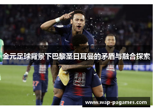 金元足球背景下巴黎圣日耳曼的矛盾与融合探索 金元足球背景下巴黎圣日耳曼的矛盾与融合探索
