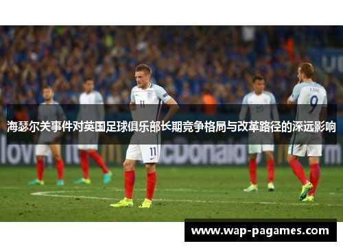 海瑟尔关事件对英国足球俱乐部长期竞争格局与改革路径的深远影响 海瑟尔关事件对英国足球俱乐部长期竞争格局与改革路径的深远影响