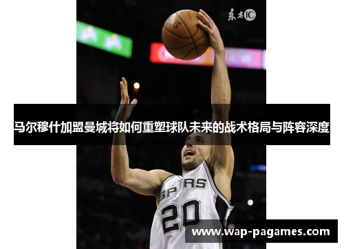 马尔穆什加盟曼城将如何重塑球队未来的战术格局与阵容深度