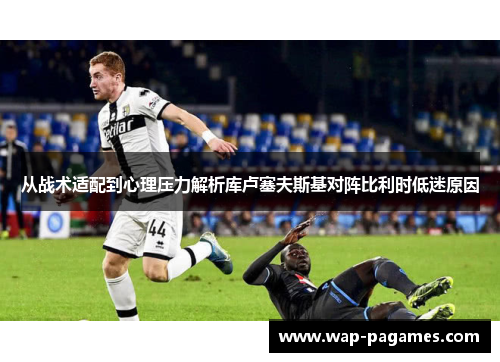 从战术适配到心理压力解析库卢塞夫斯基对阵比利时低迷原因