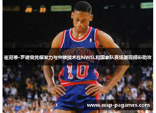 崔尼蒂·罗德曼凭爆发力与突破技术在NWSL和国家队赛场屡现精彩助攻