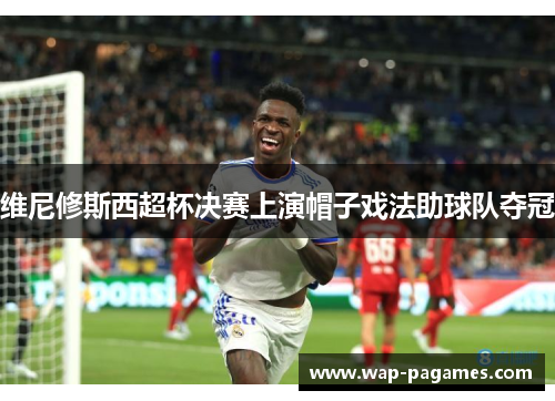 维尼修斯西超杯决赛上演帽子戏法助球队夺冠