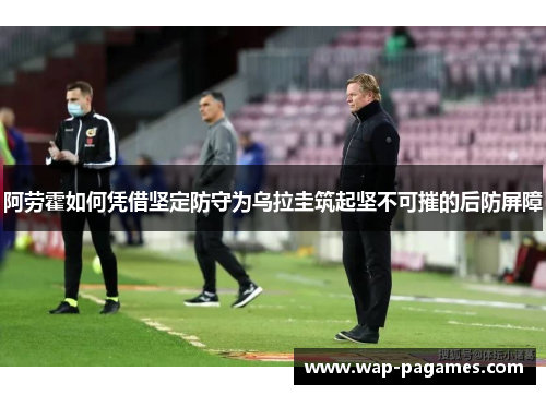 阿劳霍如何凭借坚定防守为乌拉圭筑起坚不可摧的后防屏障 阿劳霍如何凭借坚定防守为乌拉圭筑起坚不可摧的后防屏障