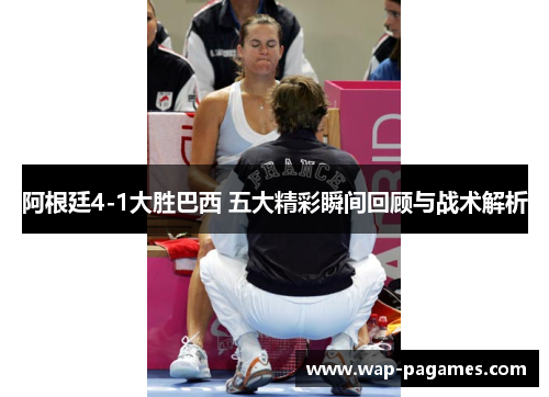 阿根廷4-1大胜巴西 五大精彩瞬间回顾与战术解析 阿根廷4-1大胜巴西 五大精彩瞬间回顾与战术解析