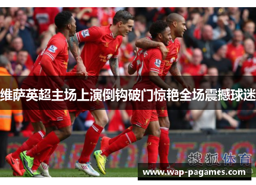 维萨英超主场上演倒钩破门惊艳全场震撼球迷 维萨英超主场上演倒钩破门惊艳全场震撼球迷