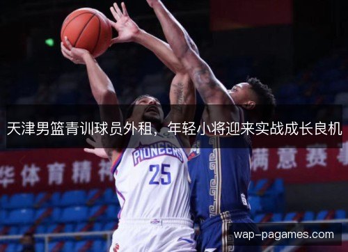天津男篮青训球员外租,年轻小将迎来实战成长良机 天津男篮青训球员外租,年轻小将迎来实战成长良机